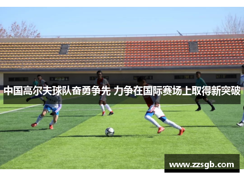 中国高尔夫球队奋勇争先 力争在国际赛场上取得新突破